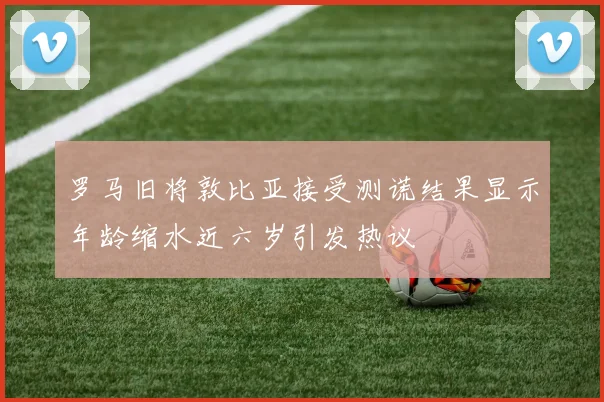 罗马旧将敦比亚接受测谎结果显示年龄缩水近六岁引发热议