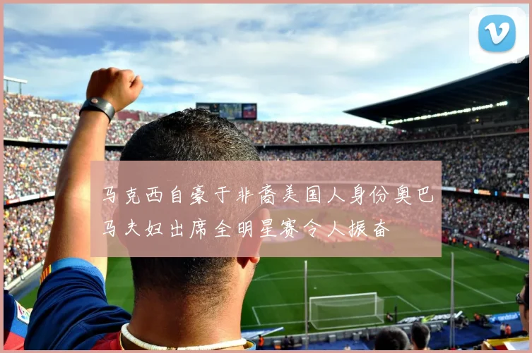 马克西自豪于非裔美国人身份奥巴马夫妇出席全明星赛令人振奋