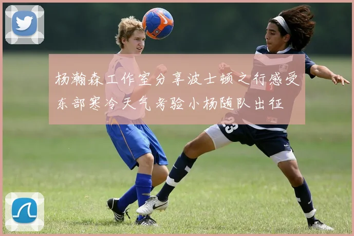 杨瀚森工作室分享波士顿之行感受东部寒冷天气考验小杨随队出征