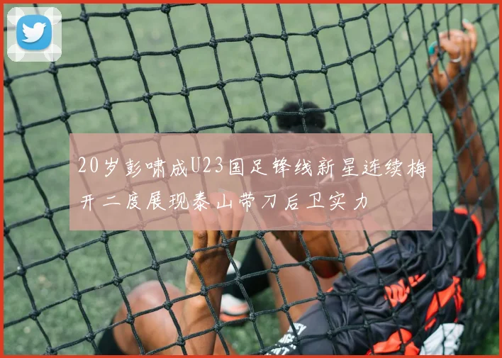 20岁彭啸成U23国足锋线新星连续梅开二度展现泰山带刀后卫实力