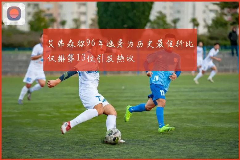 艾弗森称96年选秀为历史最佳科比仅排第13位引发热议