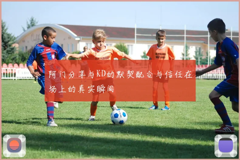 阿门分享与KD的默契配合与信任在场上的真实瞬间