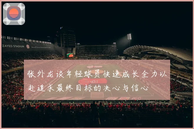 张外龙谈年轻球员快速成长全力以赴追求最终目标的决心与信心