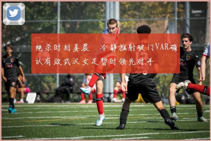 绝杀时刻姜晨璟冷静推射破门VAR确认有效武汉女足暂时领先对手