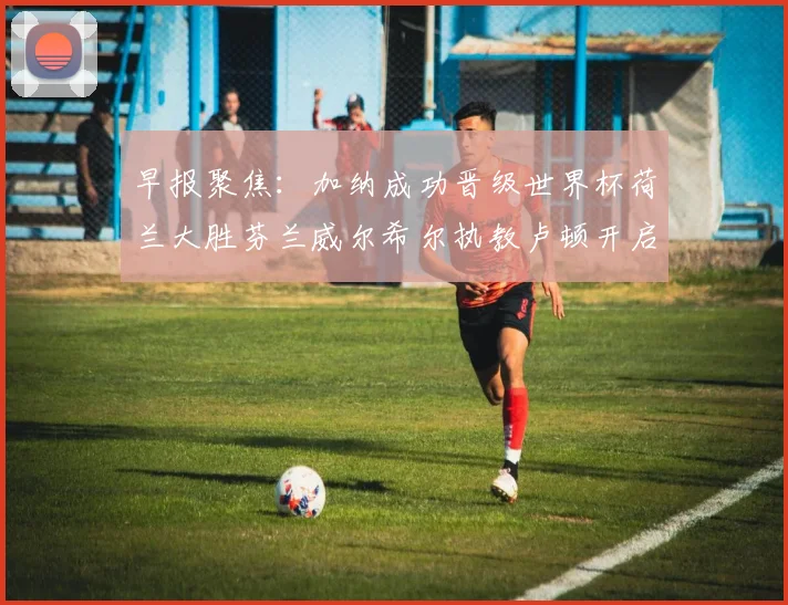 早报聚焦：加纳成功晋级世界杯荷兰大胜芬兰威尔希尔执教卢顿开启新篇章