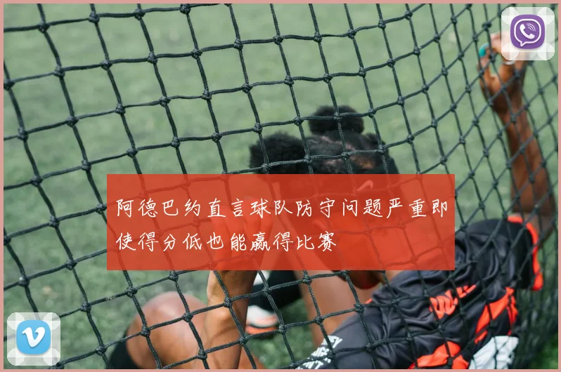 阿德巴约直言球队防守问题严重即使得分低也能赢得比赛