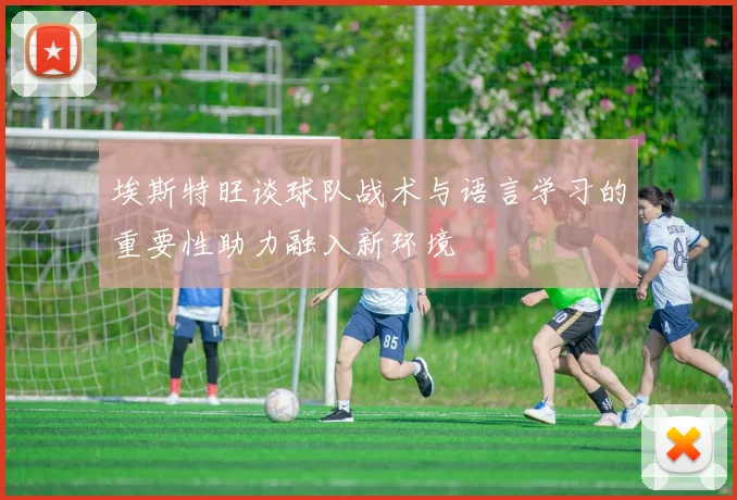 埃斯特旺谈球队战术与语言学习的重要性助力融入新环境