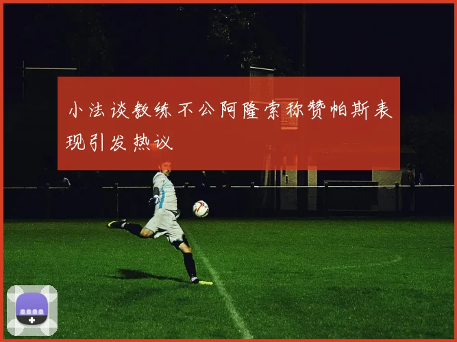 小法谈教练不公阿隆索称赞帕斯表现引发热议