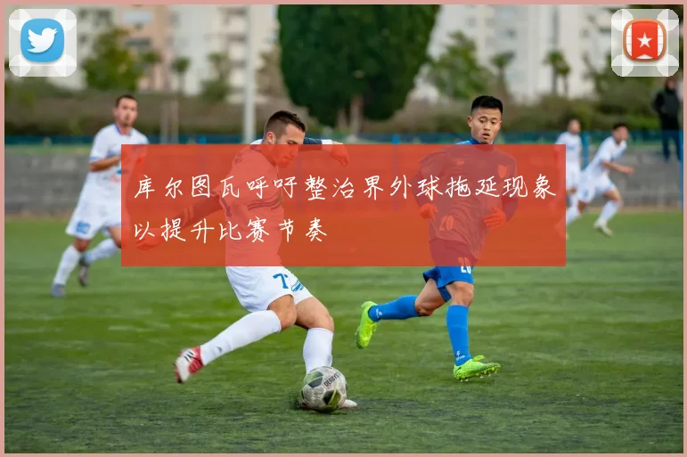 库尔图瓦呼吁整治界外球拖延现象以提升比赛节奏