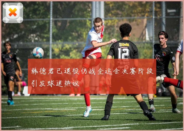 韩德君已退役仍战全运会决赛阶段引发球迷热议