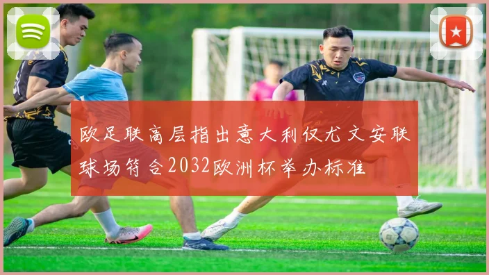 欧足联高层指出意大利仅尤文安联球场符合2032欧洲杯举办标准