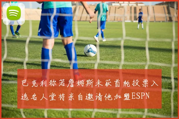 巴克利称若詹姆斯未获首轮投票入选名人堂将亲自邀请他加盟ESPN