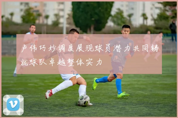 卢伟巧妙调度展现球员潜力共同铸就球队卓越整体实力