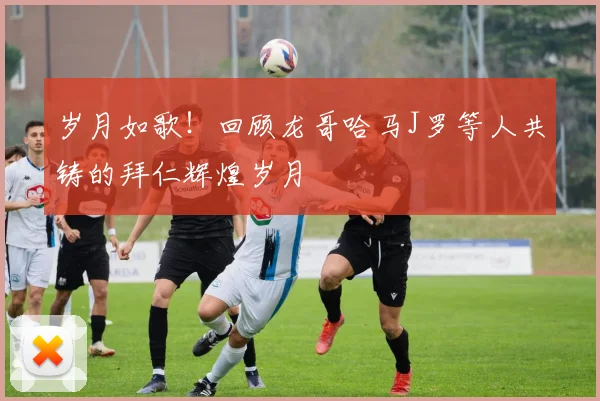 岁月如歌！回顾龙哥哈马J罗等人共铸的拜仁辉煌岁月