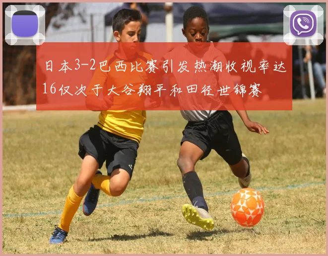 日本3-2巴西比赛引发热潮收视率达16仅次于大谷翔平和田径世锦赛