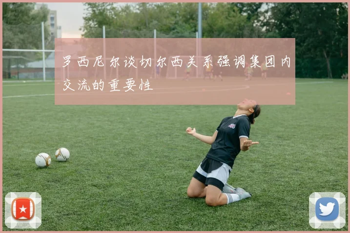 罗西尼尔谈切尔西关系强调集团内交流的重要性